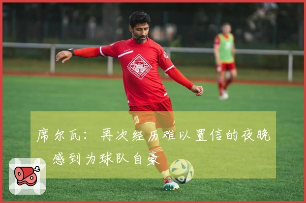 席尔瓦：再次经历难以置信的夜晚，感到为球队自豪