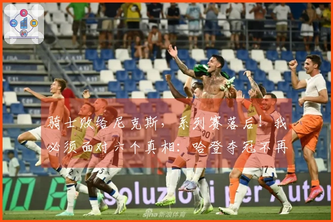 骑士败给尼克斯，系列赛落后！我必须面对六个真相：哈登夺冠不再可能