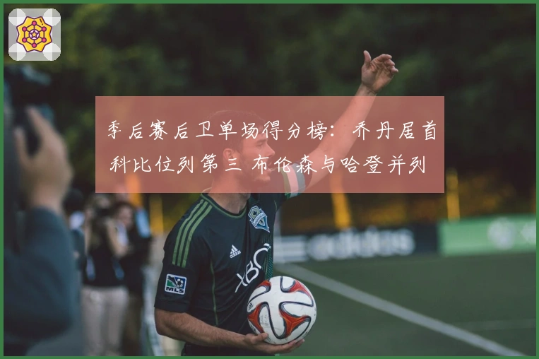 季后赛后卫单场得分榜：乔丹居首 科比位列第三 布伦森与哈登并列第四